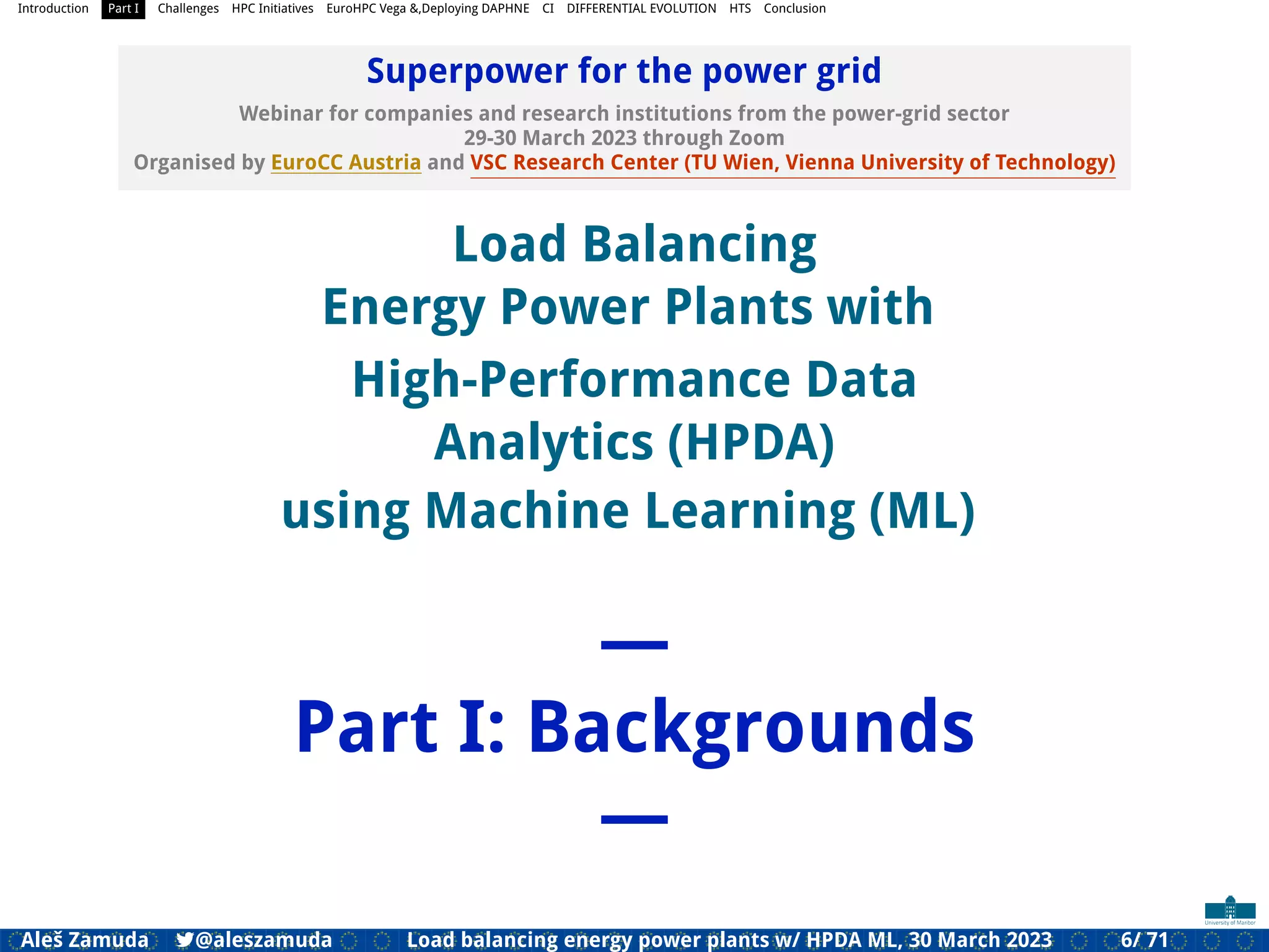 Introduction Part I Challenges HPC Initiatives EuroHPC Vega &,Deploying DAPHNE CI DIFFERENTIAL EVOLUTION HTS Conclusion
Superpower for the power grid
Webinar for companies and research institutions from the power-grid sector
29-30 March 2023 through Zoom
Organised by EuroCC Austria and VSC Research Center (TU Wien, Vienna University of Technology)
Load Balancing
Energy Power Plants with
High-Performance Data
Analytics (HPDA)
using Machine Learning (ML)
—
Part I: Backgrounds
—
Aleš Zamuda 7@aleszamuda Load balancing energy power plants w/ HPDA ML, 30 March 2023 6/ 71
 