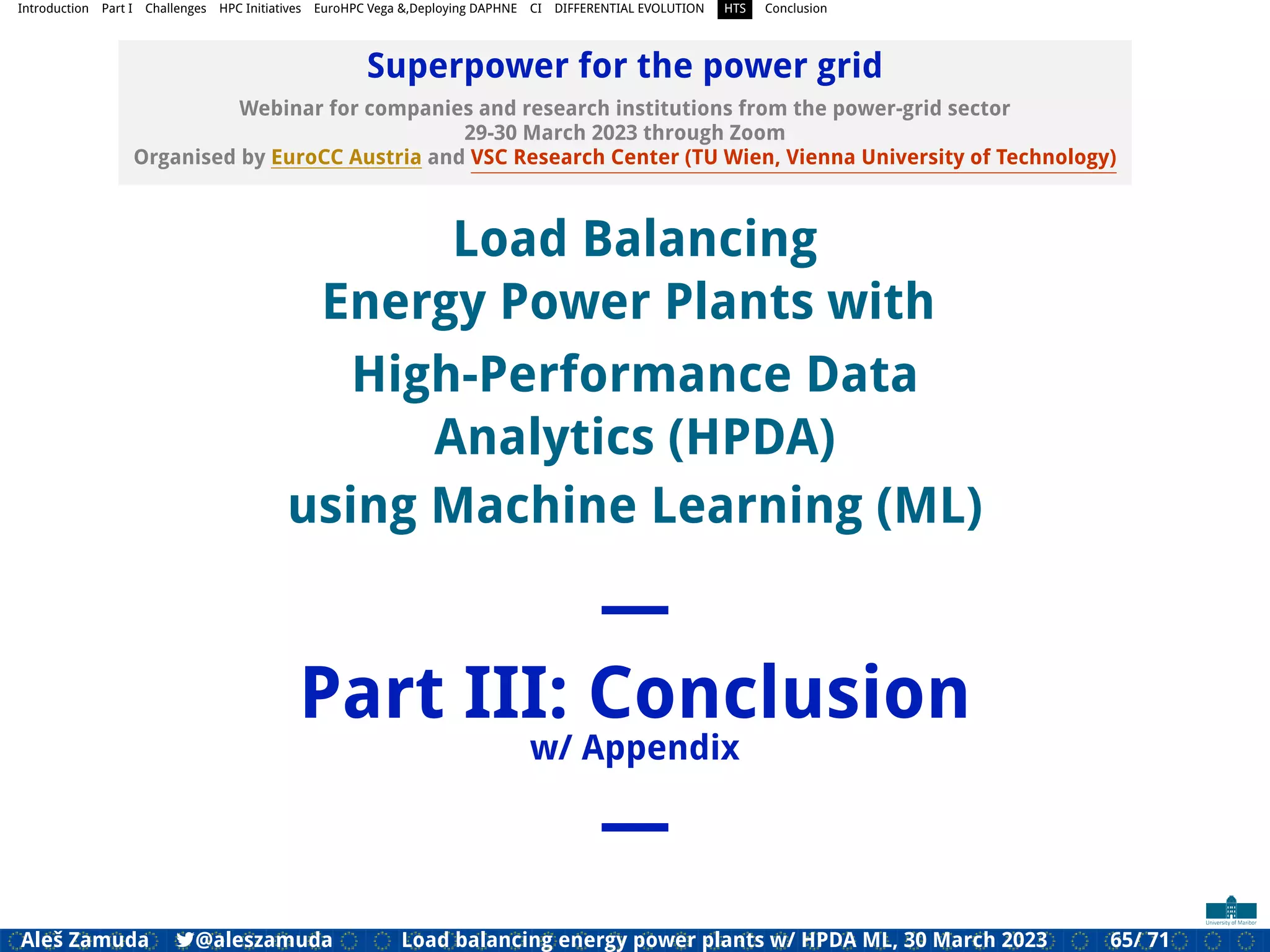 Introduction Part I Challenges HPC Initiatives EuroHPC Vega &,Deploying DAPHNE CI DIFFERENTIAL EVOLUTION HTS Conclusion
Superpower for the power grid
Webinar for companies and research institutions from the power-grid sector
29-30 March 2023 through Zoom
Organised by EuroCC Austria and VSC Research Center (TU Wien, Vienna University of Technology)
Load Balancing
Energy Power Plants with
High-Performance Data
Analytics (HPDA)
using Machine Learning (ML)
—
Part III: Conclusion
w/ Appendix
—
Aleš Zamuda 7@aleszamuda Load balancing energy power plants w/ HPDA ML, 30 March 2023 65/ 71
 