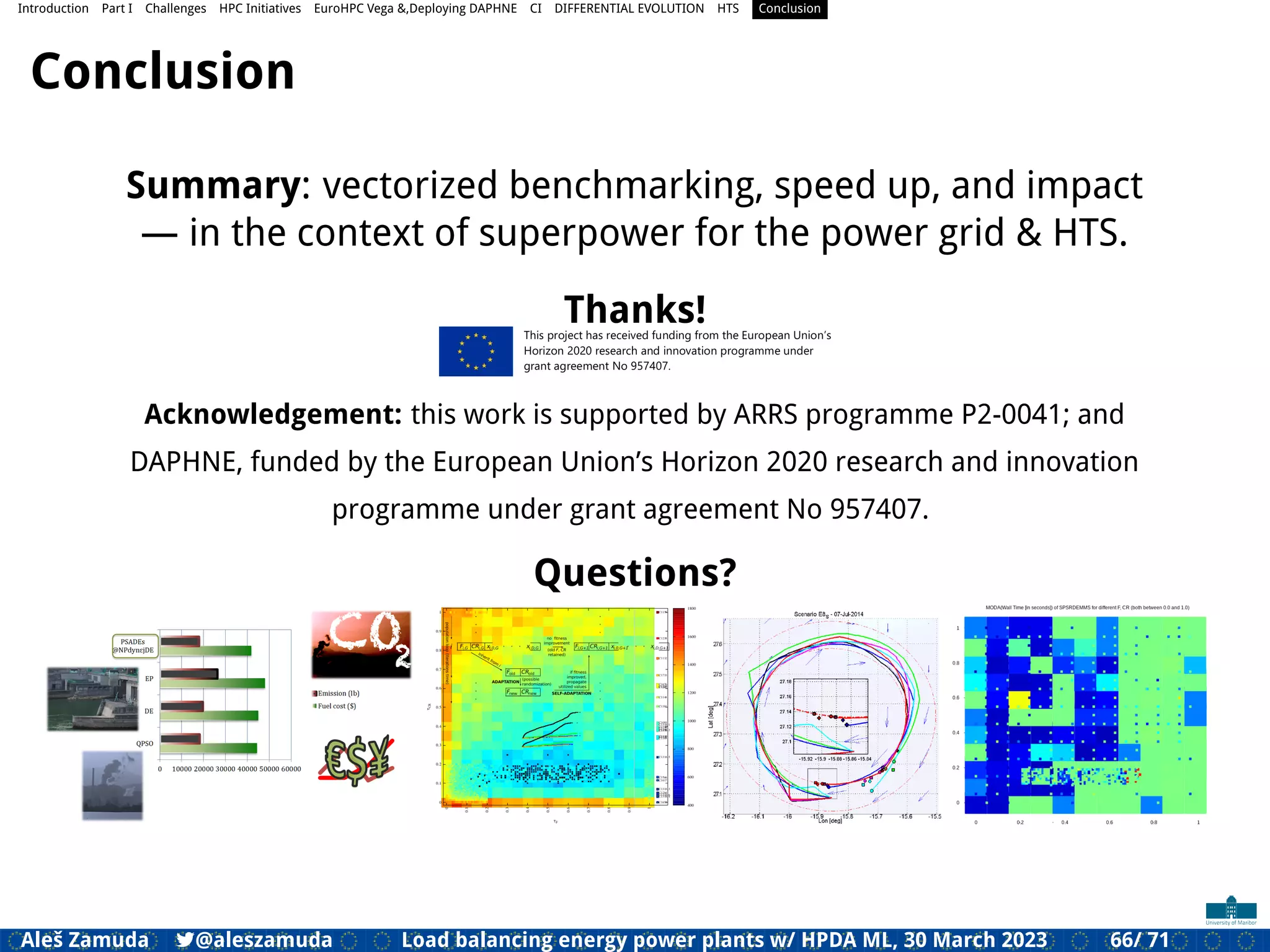 Introduction Part I Challenges HPC Initiatives EuroHPC Vega &,Deploying DAPHNE CI DIFFERENTIAL EVOLUTION HTS Conclusion
Conclusion
Summary: vectorized benchmarking, speed up, and impact
— in the context of superpower for the power grid & HTS.
Thanks!
Acknowledgement: this work is supported by ARRS programme P2-0041; and
DAPHNE, funded by the European Union’s Horizon 2020 research and innovation
programme under grant agreement No 957407.
Questions?
Aleš Zamuda 7@aleszamuda Load balancing energy power plants w/ HPDA ML, 30 March 2023 66/ 71
 