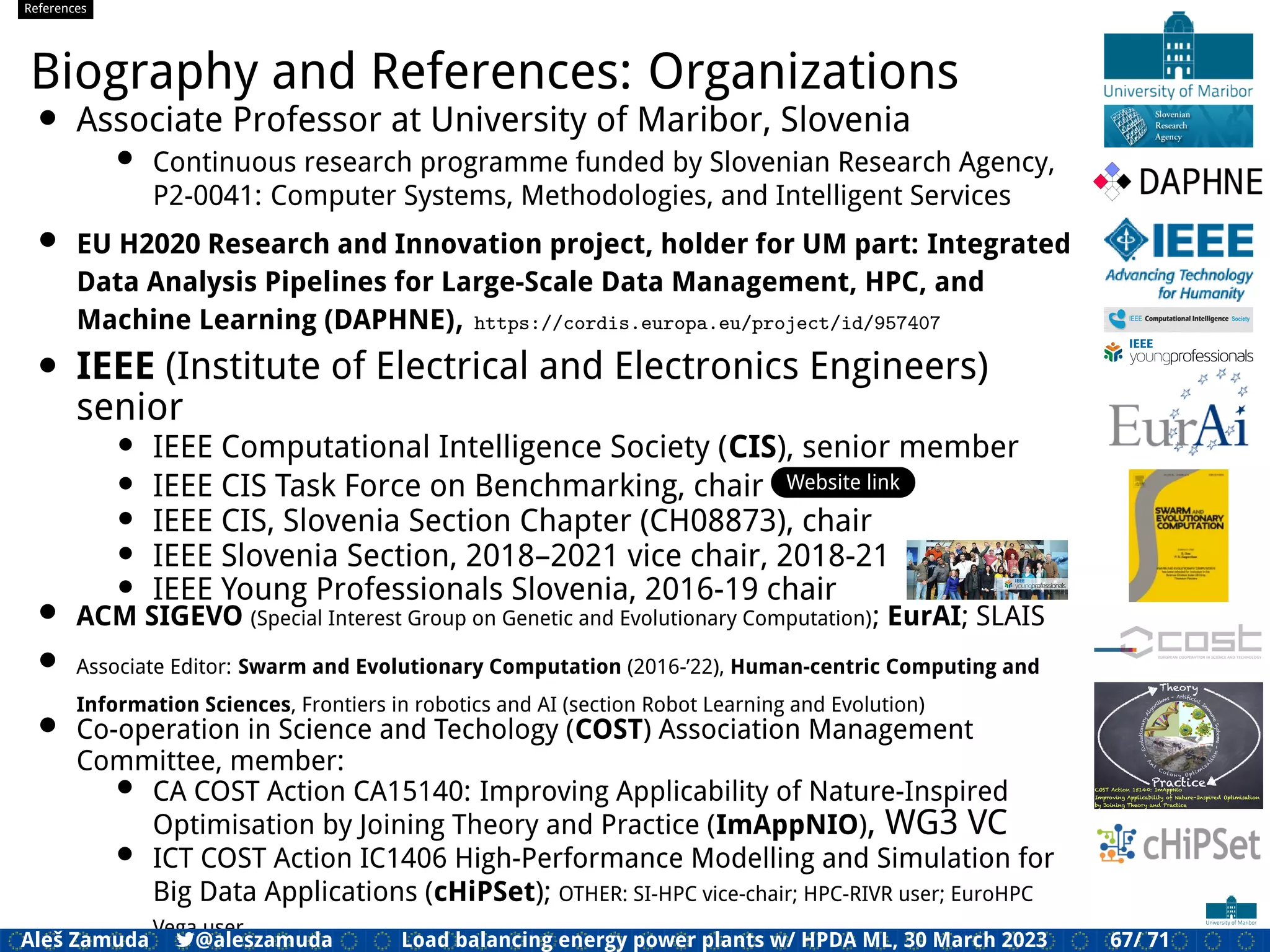References
Biography and References: Organizations
• Associate Professor at University of Maribor, Slovenia
• Continuous research programme funded by Slovenian Research Agency,
P2-0041: Computer Systems, Methodologies, and Intelligent Services
• EU H2020 Research and Innovation project, holder for UM part: Integrated
Data Analysis Pipelines for Large-Scale Data Management, HPC, and
Machine Learning (DAPHNE), https://cordis.europa.eu/project/id/957407
• IEEE (Institute of Electrical and Electronics Engineers)
senior
• IEEE Computational Intelligence Society (CIS), senior member
• IEEE CIS Task Force on Benchmarking, chair Website link
• IEEE CIS, Slovenia Section Chapter (CH08873), chair
• IEEE Slovenia Section, 2018–2021 vice chair, 2018-21
• IEEE Young Professionals Slovenia, 2016-19 chair
• ACM SIGEVO (Special Interest Group on Genetic and Evolutionary Computation); EurAI; SLAIS
• Associate Editor: Swarm and Evolutionary Computation (2016-’22), Human-centric Computing and
Information Sciences, Frontiers in robotics and AI (section Robot Learning and Evolution)
• Co-operation in Science and Techology (COST) Association Management
Committee, member:
• CA COST Action CA15140: Improving Applicability of Nature-Inspired
Optimisation by Joining Theory and Practice (ImAppNIO), WG3 VC
• ICT COST Action IC1406 High-Performance Modelling and Simulation for
Big Data Applications (cHiPSet); OTHER: SI-HPC vice-chair; HPC-RIVR user; EuroHPC
Vega user
Aleš Zamuda 7@aleszamuda Load balancing energy power plants w/ HPDA ML, 30 March 2023 67/ 71
 