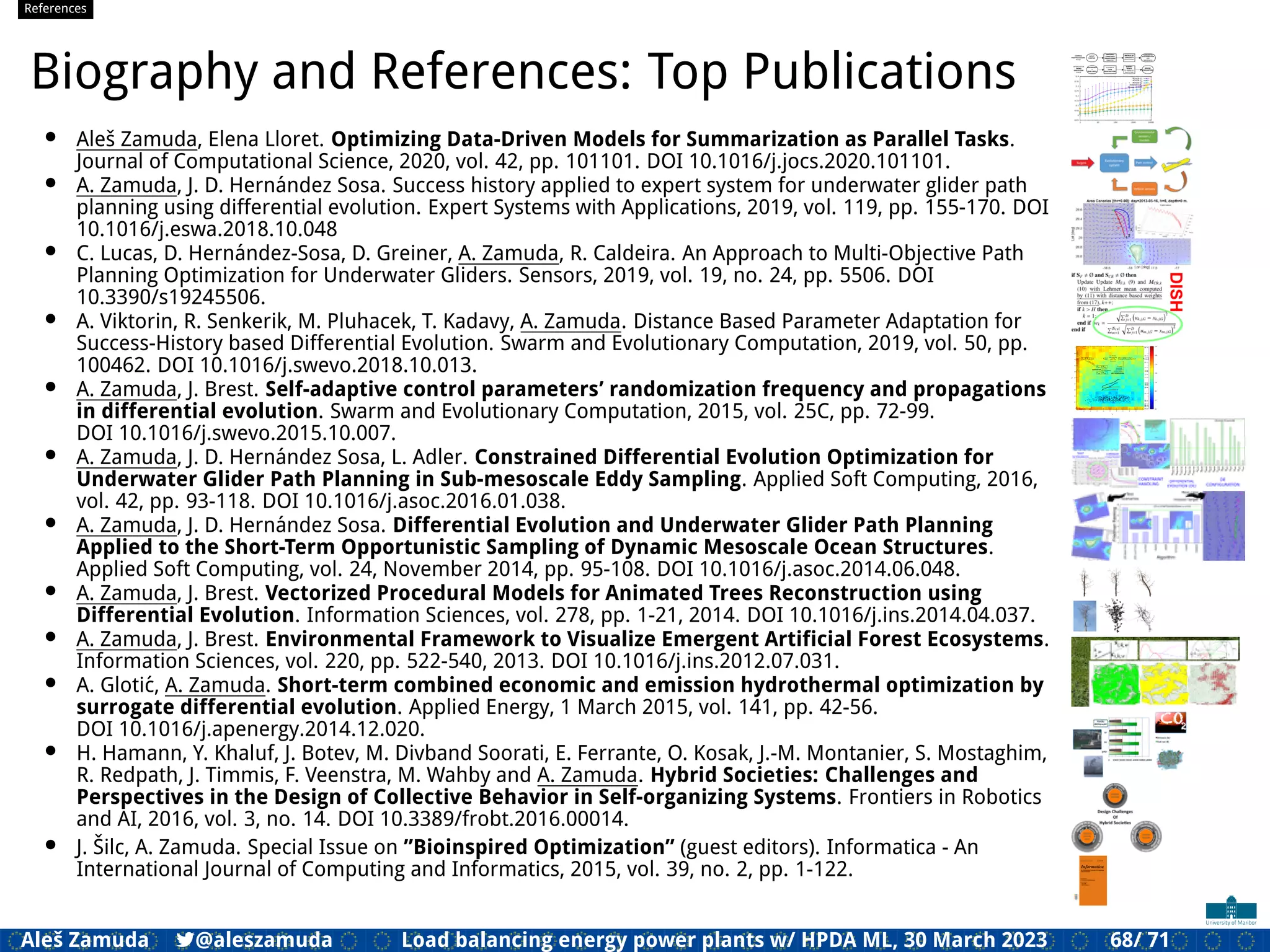 References
Biography and References: Top Publications
• Aleš Zamuda, Elena Lloret. Optimizing Data-Driven Models for Summarization as Parallel Tasks.
Journal of Computational Science, 2020, vol. 42, pp. 101101. DOI 10.1016/j.jocs.2020.101101.
• A. Zamuda, J. D. Hernández Sosa. Success history applied to expert system for underwater glider path
planning using differential evolution. Expert Systems with Applications, 2019, vol. 119, pp. 155-170. DOI
10.1016/j.eswa.2018.10.048
• C. Lucas, D. Hernández-Sosa, D. Greiner, A. Zamuda, R. Caldeira. An Approach to Multi-Objective Path
Planning Optimization for Underwater Gliders. Sensors, 2019, vol. 19, no. 24, pp. 5506. DOI
10.3390/s19245506.
• A. Viktorin, R. Senkerik, M. Pluhacek, T. Kadavy, A. Zamuda. Distance Based Parameter Adaptation for
Success-History based Differential Evolution. Swarm and Evolutionary Computation, 2019, vol. 50, pp.
100462. DOI 10.1016/j.swevo.2018.10.013.
• A. Zamuda, J. Brest. Self-adaptive control parameters’ randomization frequency and propagations
in differential evolution. Swarm and Evolutionary Computation, 2015, vol. 25C, pp. 72-99.
DOI 10.1016/j.swevo.2015.10.007.
• A. Zamuda, J. D. Hernández Sosa, L. Adler. Constrained Differential Evolution Optimization for
Underwater Glider Path Planning in Sub-mesoscale Eddy Sampling. Applied Soft Computing, 2016,
vol. 42, pp. 93-118. DOI 10.1016/j.asoc.2016.01.038.
• A. Zamuda, J. D. Hernández Sosa. Differential Evolution and Underwater Glider Path Planning
Applied to the Short-Term Opportunistic Sampling of Dynamic Mesoscale Ocean Structures.
Applied Soft Computing, vol. 24, November 2014, pp. 95-108. DOI 10.1016/j.asoc.2014.06.048.
• A. Zamuda, J. Brest. Vectorized Procedural Models for Animated Trees Reconstruction using
Differential Evolution. Information Sciences, vol. 278, pp. 1-21, 2014. DOI 10.1016/j.ins.2014.04.037.
• A. Zamuda, J. Brest. Environmental Framework to Visualize Emergent Artiﬁcial Forest Ecosystems.
Information Sciences, vol. 220, pp. 522-540, 2013. DOI 10.1016/j.ins.2012.07.031.
• A. Glotić, A. Zamuda. Short-term combined economic and emission hydrothermal optimization by
surrogate differential evolution. Applied Energy, 1 March 2015, vol. 141, pp. 42-56.
DOI 10.1016/j.apenergy.2014.12.020.
• H. Hamann, Y. Khaluf, J. Botev, M. Divband Soorati, E. Ferrante, O. Kosak, J.-M. Montanier, S. Mostaghim,
R. Redpath, J. Timmis, F. Veenstra, M. Wahby and A. Zamuda. Hybrid Societies: Challenges and
Perspectives in the Design of Collective Behavior in Self-organizing Systems. Frontiers in Robotics
and AI, 2016, vol. 3, no. 14. DOI 10.3389/frobt.2016.00014.
• J. Šilc, A. Zamuda. Special Issue on ”Bioinspired Optimization” (guest editors). Informatica - An
International Journal of Computing and Informatics, 2015, vol. 39, no. 2, pp. 1-122.
Aleš Zamuda 7@aleszamuda Load balancing energy power plants w/ HPDA ML, 30 March 2023 68/ 71
 