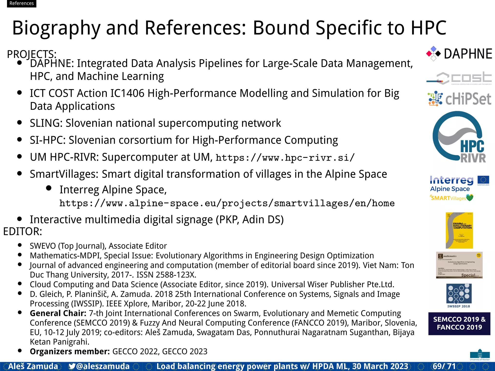 References
Biography and References: Bound Speciﬁc to HPC
PROJECTS:
• DAPHNE: Integrated Data Analysis Pipelines for Large-Scale Data Management,
HPC, and Machine Learning
• ICT COST Action IC1406 High-Performance Modelling and Simulation for Big
Data Applications
• SLING: Slovenian national supercomputing network
• SI-HPC: Slovenian corsortium for High-Performance Computing
• UM HPC-RIVR: Supercomputer at UM, https://www.hpc-rivr.si/
• SmartVillages: Smart digital transformation of villages in the Alpine Space
• Interreg Alpine Space,
https://www.alpine-space.eu/projects/smartvillages/en/home
• Interactive multimedia digital signage (PKP, Adin DS)
EDITOR:
• SWEVO (Top Journal), Associate Editor
• Mathematics-MDPI, Special Issue: Evolutionary Algorithms in Engineering Design Optimization
• Journal of advanced engineering and computation (member of editorial board since 2019). Viet Nam: Ton
Duc Thang University, 2017-. ISSN 2588-123X.
• Cloud Computing and Data Science (Associate Editor, since 2019). Universal Wiser Publisher Pte.Ltd.
• D. Gleich, P. Planinšič, A. Zamuda. 2018 25th International Conference on Systems, Signals and Image
Processing (IWSSIP). IEEE Xplore, Maribor, 20-22 June 2018.
• General Chair: 7-th Joint International Conferences on Swarm, Evolutionary and Memetic Computing
Conference (SEMCCO 2019) & Fuzzy And Neural Computing Conference (FANCCO 2019), Maribor, Slovenia,
EU, 10-12 July 2019; co-editors: Aleš Zamuda, Swagatam Das, Ponnuthurai Nagaratnam Suganthan, Bijaya
Ketan Panigrahi.
• Organizers member: GECCO 2022, GECCO 2023
Aleš Zamuda 7@aleszamuda Load balancing energy power plants w/ HPDA ML, 30 March 2023 69/ 71
 