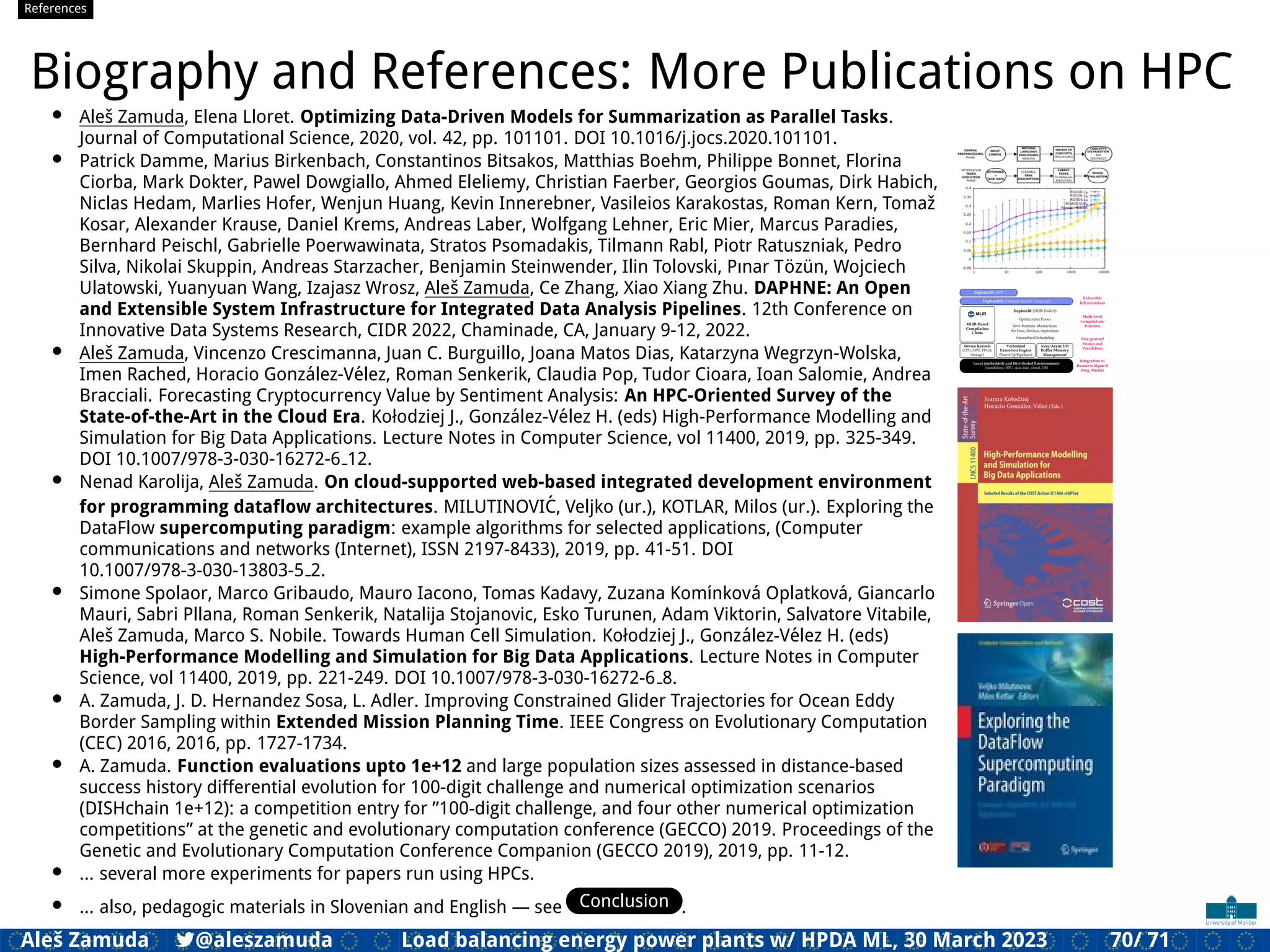 References
Biography and References: More Publications on HPC
• Aleš Zamuda, Elena Lloret. Optimizing Data-Driven Models for Summarization as Parallel Tasks.
Journal of Computational Science, 2020, vol. 42, pp. 101101. DOI 10.1016/j.jocs.2020.101101.
• Patrick Damme, Marius Birkenbach, Constantinos Bitsakos, Matthias Boehm, Philippe Bonnet, Florina
Ciorba, Mark Dokter, Pawel Dowgiallo, Ahmed Eleliemy, Christian Faerber, Georgios Goumas, Dirk Habich,
Niclas Hedam, Marlies Hofer, Wenjun Huang, Kevin Innerebner, Vasileios Karakostas, Roman Kern, Tomaž
Kosar, Alexander Krause, Daniel Krems, Andreas Laber, Wolfgang Lehner, Eric Mier, Marcus Paradies,
Bernhard Peischl, Gabrielle Poerwawinata, Stratos Psomadakis, Tilmann Rabl, Piotr Ratuszniak, Pedro
Silva, Nikolai Skuppin, Andreas Starzacher, Benjamin Steinwender, Ilin Tolovski, Pınar Tözün, Wojciech
Ulatowski, Yuanyuan Wang, Izajasz Wrosz, Aleš Zamuda, Ce Zhang, Xiao Xiang Zhu. DAPHNE: An Open
and Extensible System Infrastructure for Integrated Data Analysis Pipelines. 12th Conference on
Innovative Data Systems Research, CIDR 2022, Chaminade, CA, January 9-12, 2022.
• Aleš Zamuda, Vincenzo Crescimanna, Juan C. Burguillo, Joana Matos Dias, Katarzyna Wegrzyn-Wolska,
Imen Rached, Horacio González-Vélez, Roman Senkerik, Claudia Pop, Tudor Cioara, Ioan Salomie, Andrea
Bracciali. Forecasting Cryptocurrency Value by Sentiment Analysis: An HPC-Oriented Survey of the
State-of-the-Art in the Cloud Era. Kołodziej J., González-Vélez H. (eds) High-Performance Modelling and
Simulation for Big Data Applications. Lecture Notes in Computer Science, vol 11400, 2019, pp. 325-349.
DOI 10.1007/978-3-030-16272-6 12.
• Nenad Karolija, Aleš Zamuda. On cloud-supported web-based integrated development environment
for programming dataﬂow architectures. MILUTINOVIĆ, Veljko (ur.), KOTLAR, Milos (ur.). Exploring the
DataFlow supercomputing paradigm: example algorithms for selected applications, (Computer
communications and networks (Internet), ISSN 2197-8433), 2019, pp. 41-51. DOI
10.1007/978-3-030-13803-5 2.
• Simone Spolaor, Marco Gribaudo, Mauro Iacono, Tomas Kadavy, Zuzana Komı́nková Oplatková, Giancarlo
Mauri, Sabri Pllana, Roman Senkerik, Natalija Stojanovic, Esko Turunen, Adam Viktorin, Salvatore Vitabile,
Aleš Zamuda, Marco S. Nobile. Towards Human Cell Simulation. Kołodziej J., González-Vélez H. (eds)
High-Performance Modelling and Simulation for Big Data Applications. Lecture Notes in Computer
Science, vol 11400, 2019, pp. 221-249. DOI 10.1007/978-3-030-16272-6 8.
• A. Zamuda, J. D. Hernandez Sosa, L. Adler. Improving Constrained Glider Trajectories for Ocean Eddy
Border Sampling within Extended Mission Planning Time. IEEE Congress on Evolutionary Computation
(CEC) 2016, 2016, pp. 1727-1734.
• A. Zamuda. Function evaluations upto 1e+12 and large population sizes assessed in distance-based
success history differential evolution for 100-digit challenge and numerical optimization scenarios
(DISHchain 1e+12): a competition entry for ”100-digit challenge, and four other numerical optimization
competitions” at the genetic and evolutionary computation conference (GECCO) 2019. Proceedings of the
Genetic and Evolutionary Computation Conference Companion (GECCO 2019), 2019, pp. 11-12.
• ... several more experiments for papers run using HPCs.
• ... also, pedagogic materials in Slovenian and English — see Conclusion .
Aleš Zamuda 7@aleszamuda Load balancing energy power plants w/ HPDA ML, 30 March 2023 70/ 71
 