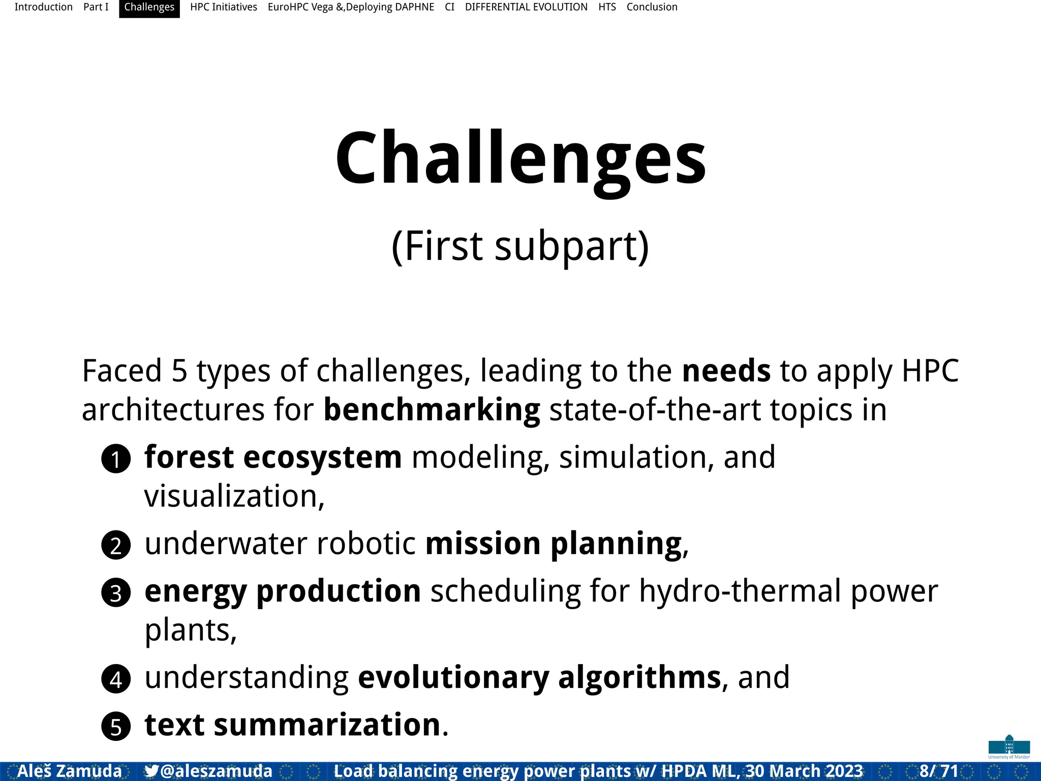 Introduction Part I Challenges HPC Initiatives EuroHPC Vega &,Deploying DAPHNE CI DIFFERENTIAL EVOLUTION HTS Conclusion
Challenges
(First subpart)
Faced 5 types of challenges, leading to the needs to apply HPC
architectures for benchmarking state-of-the-art topics in
1 forest ecosystem modeling, simulation, and
visualization,
2 underwater robotic mission planning,
3 energy production scheduling for hydro-thermal power
plants,
4 understanding evolutionary algorithms, and
5 text summarization.
Aleš Zamuda 7@aleszamuda Load balancing energy power plants w/ HPDA ML, 30 March 2023 8/ 71
 