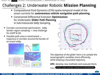 Introduction Part I Challenges HPC Initiatives EuroHPC Vega &,Deploying DAPHNE CI DIFFERENTIAL EVOLUTION HTS Conclusion
Challenges 2: Underwater Robotic Mission Planning
• Computational Fluid Dynamics (CFD) spatio-temporal model of the
ocean currents for autonomous vehicle navigation path planning.
• Constrained Differential Evolution Optimization
for Underwater Glider Path Planning
in Sub-mesoscale Eddy Sampling.
• Corridor-constrained optimization: eddy
border region sampling — new challenge
for UGPP & DE.
• Feasible path area is constrained —
trajectory in corridor around the border of
an ocean eddy.
The objective of the glider here is to sample the
oceanographic variables more efﬁciently,
while keeping a bounded trajectory.
HPC: develop new methods and evaluate them.
Video: https://www.youtube.com/watch?v=4kCsXAehAmU
Aleš Zamuda 7@aleszamuda Load balancing energy power plants w/ HPDA ML, 30 March 2023 10/ 71
 