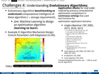 Introduction Part I Challenges HPC Initiatives EuroHPC Vega &,Deploying DAPHNE CI DIFFERENTIAL EVOLUTION HTS Conclusion
Challenges 4: Understanding Evolutionary Algorithms
• Evolutionary algorithms benchmarking to
understand computational intelligence of
these algorithms (→ storage requirement!),
• aim: Machine Learning to design
an optimization algorithm
(learning to learn).
• Example CI Algorithm Mechanism Design:
Control Parameters Self-Adaptation (in DE).
Video: https://www.youtube.com/watch?v=R244LZpZSG0
Application stacks for real code:
inspired by previous computational
optimization competitions in
continuous settings that used
test functions for
optimization application domains:
• single-objective: CEC 2005,
2013, 2014, 2015
• constrained: CEC 2006, CEC 2007, CEC 2010
• multi-modal: CEC 2010, SWEVO 2016
• black-box (target value): BBOB 2009, COCO
2016
• noisy optimization: BBOB 2009
• large-scale: CEC 2008, CEC 2010
• dynamic: CEC 2009, CEC 2014
• real-world: CEC 2011
• computationally expensive: CEC 2013, CEC
2015
• learning-based: CEC 2015
• 100-digit (50% targets): 2019 joined CEC,
SEMCCO, GECCO
• multi-objective: CEC 2002, CEC 2007, CEC
2009, CEC 2014
• bi-objective: CEC 2008
• many objective: CEC 2018
Tuning/ranking/hyperheuristics use. → DEs as usual
winner algorithms.
Aleš Zamuda 7@aleszamuda Load balancing energy power plants w/ HPDA ML, 30 March 2023 12/ 71
 