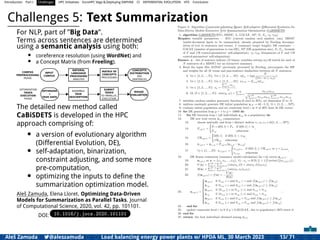 Introduction Part I Challenges HPC Initiatives EuroHPC Vega &,Deploying DAPHNE CI DIFFERENTIAL EVOLUTION HTS Conclusion
Challenges 5: Text Summarization
For NLP, part of ”Big Data”.
Terms across sentences are determined
using a semantic analysis using both:
• coreference resolution (using WordNet) and
• a Concept Matrix (from Freeling).
INPUT
CORPUS
NATURAL
LANGUAGE
PROCESSING
ANALYSIS
CONCEPTS
DISTRIBUTION
PER
SENTENCES
MATRIX OF
CONCEPTS
PROCESSING
CORPUS
PREPROCESSING
PHASE
OPTIMIZATION
TASKS
EXECUTION
PHASE
ASSEMBLE
TASK
DESCRIPTION
SUBMIT
TASKS
TO PARALLEL
EXECUTION
OPTIMIZER
+
TASK DATA
ROUGE
EVALUATION
The detailed new method called
CaBiSDETS is developed in the HPC
approach comprising of:
• a version of evolutionary algorithm
(Differential Evolution, DE),
• self-adaptation, binarization,
constraint adjusting, and some more
pre-computation,
• optimizing the inputs to deﬁne the
summarization optimization model.
Aleš Zamuda, Elena Lloret. Optimizing Data-Driven
Models for Summarization as Parallel Tasks. Journal
of Computational Science, 2020, vol. 42, pp. 101101.
DOI: 10.1016/j.jocs.2020.101101
Aleš Zamuda 7@aleszamuda Load balancing energy power plants w/ HPDA ML, 30 March 2023 13/ 71
 