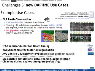 Introduction Part I Challenges HPC Initiatives EuroHPC Vega &,Deploying DAPHNE CI DIFFERENTIAL EVOLUTION HTS Conclusion
Challenges 6: new DAPHNE Use Cases
Example Use Cases
• DLR Earth Observation
• ESA Sentinel-1/2 datasets  4PB/year
• Training of local climate zone classifiers on So2Sat LCZ42
(15 experts, 400K instances, 10 labels each, ~55GB HDF5)
• ML pipeline: preprocessing,
ResNet-20, climate models
• IFAT Semiconductor Ion Beam Tuning
• KAI Semiconductor Material Degradation
• AVL Vehicle Development Process (ejector geometries, KPIs)
• ML-assisted simulations, data cleaning, augmentation
• Cleaning during exploratory query processing
[So2Sat LC42: https://mediatum.ub.tum.de/1454690]
[Xiao Xiang Zhu et al: So2Sat LCZ42: A
Benchmark Dataset for the Classification of
Global Local Climate Zones. GRSM 8(3) 2020]
Aleš Zamuda 7@aleszamuda Load balancing energy power plants w/ HPDA ML, 30 March 2023 14/ 71
 