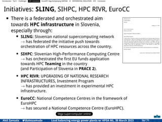 Introduction Part I Challenges HPC Initiatives EuroHPC Vega &,Deploying DAPHNE CI DIFFERENTIAL EVOLUTION HTS Conclusion
Initiatives: SLING, SIHPC, HPC RIVR, EuroCC
• There is a federated and orchestrated aim
towards HPC infrastructure in Slovenia,
especially through:
• SLING: Slovenian national supercomputing network
→ has federated the initiative push towards
orchestration of HPC resources across the country.
• SIHPC: Slovenian High-Performance Computing Centre
→ has orchestrated the ﬁrst EU funds application
towards HPC Teaming in the country
(and Participation of Slovenia in PRACE 2).
• HPC RIVR: UPGRADING OF NATIONAL RESEARCH
INFRASTRUCTURES, Investment Program
→ has provided an investment in experimental HPC
infrastructure.
• EuroCC: National Competence Centres in the framework of
EuroHPC
→ has secured a National Competence Centre (EuroHPC).
Vega supercomputer online
Consortium Slovenian High-Performance Computing Centre
Aškerčeva ulica 6
SI-1000 Ljubljana
Slovenia
Ljubljana, 22. 2. 2017
prof. dr. Anwar Osseyran
PRACE Council Chair
Subject: Participation of Slovenia in PRACE 2
Dear professor Osseyran,
In March 2016 a consortium Slovenski superračunalniški center (Slovenian High-Performance
Computing Centre - SIHPC) was established with a founding act (Attachment 1) where article 6
claims that the consortium will join PRACE and that University of Ljubljana, Faculty of
mechanical engineering (ULFME) will represent the consortium in the PRACE. The legal
representative of ULFME in the consortium and therefore, also in the PRACE (i.e., the delegate
in PRACE Council with full authorization) is prof. dr. Jožef Duhovnik, as follows from
appointment of the dean of ULFME (Attachment 2).
The consortium has also agreed that it joins PRACE 2 optional programme as contributing GP.
With best regards,
assist. prof. dr. Aleš Zamuda, vice-president of SIHPC
Aleš Zamuda 7@aleszamuda Load balancing energy power plants w/ HPDA ML, 30 March 2023 16/ 71
 