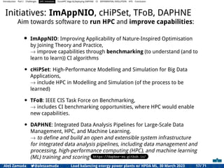 Introduction Part I Challenges HPC Initiatives EuroHPC Vega &,Deploying DAPHNE CI DIFFERENTIAL EVOLUTION HTS Conclusion
Initiatives: ImAppNIO, cHiPSet, TFoB, DAPHNE
Aim towards software to run HPC and improve capabilities:
• ImAppNIO: Improving Applicability of Nature-Inspired Optimisation
by Joining Theory and Practice,
→ improve capabilities through benchmarking (to understand (and to
learn to learn)) CI algorithms
• cHiPSet: High-Performance Modelling and Simulation for Big Data
Applications,
→ include HPC in Modelling and Simulation (of the process to be
learned)
• TFoB: IEEE CIS Task Force on Benchmarking,
→ includes CI benchmarking opportunities, where HPC would enable
new capabilities.
• DAPHNE: Integrated Data Analysis Pipelines for Large-Scale Data
Management, HPC, and Machine Learning.
→ to deﬁne and build an open and extensible system infrastructure
for integrated data analysis pipelines, including data management and
processing, high-performance computing (HPC), and machine learning
(ML) training and scoring https://daphne-eu.github.io/
Aleš Zamuda 7@aleszamuda Load balancing energy power plants w/ HPDA ML, 30 March 2023 17/ 71
 