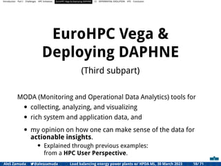Introduction Part I Challenges HPC Initiatives EuroHPC Vega &,Deploying DAPHNE CI DIFFERENTIAL EVOLUTION HTS Conclusion
EuroHPC Vega &
Deploying DAPHNE
(Third subpart)
MODA (Monitoring and Operational Data Analytics) tools for
• collecting, analyzing, and visualizing
• rich system and application data, and
• my opinion on how one can make sense of the data for
actionable insights.
• Explained through previous examples:
from a HPC User Perspective.
Aleš Zamuda 7@aleszamuda Load balancing energy power plants w/ HPDA ML, 30 March 2023 18/ 71
 