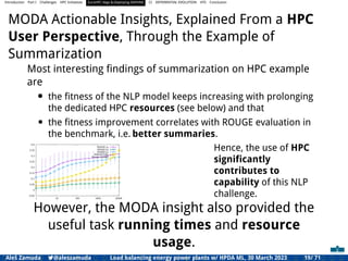 Introduction Part I Challenges HPC Initiatives EuroHPC Vega &,Deploying DAPHNE CI DIFFERENTIAL EVOLUTION HTS Conclusion
MODA Actionable Insights, Explained From a HPC
User Perspective, Through the Example of
Summarization
Most interesting ﬁndings of summarization on HPC example
are
• the ﬁtness of the NLP model keeps increasing with prolonging
the dedicated HPC resources (see below) and that
• the ﬁtness improvement correlates with ROUGE evaluation in
the benchmark, i.e. better summaries.
-0.05
0
0.05
0.1
0.15
0.2
0.25
0.3
0.35
0.4
1 10 100 1000 10000
ROUGE-1R
ROUGE-2R
ROUGE-LR
ROUGE-SU4R
Fitness (scaled)
Hence, the use of HPC
signiﬁcantly
contributes to
capability of this NLP
challenge.
However, the MODA insight also provided the
useful task running times and resource
usage.
Aleš Zamuda 7@aleszamuda Load balancing energy power plants w/ HPDA ML, 30 March 2023 19/ 71
 