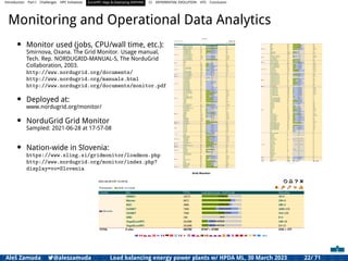 Introduction Part I Challenges HPC Initiatives EuroHPC Vega &,Deploying DAPHNE CI DIFFERENTIAL EVOLUTION HTS Conclusion
Monitoring and Operational Data Analytics
• Monitor used (jobs, CPU/wall time, etc.):
Smirnova, Oxana. The Grid Monitor. Usage manual,
Tech. Rep. NORDUGRID-MANUAL-5, The NorduGrid
Collaboration, 2003.
http://www.nordugrid.org/documents/
http://www.nordugrid.org/manuals.html
http://www.nordugrid.org/documents/monitor.pdf
• Deployed at:
www.nordugrid.org/monitor/
• NorduGrid Grid Monitor
Sampled: 2021-06-28 at 17-57-08
• Nation-wide in Slovenia:
https://www.sling.si/gridmonitor/loadmon.php
http://www.nordugrid.org/monitor/index.php?
display=vo=Slovenia
Aleš Zamuda 7@aleszamuda Load balancing energy power plants w/ HPDA ML, 30 March 2023 22/ 71
 