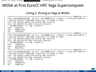 Introduction Part I Challenges HPC Initiatives EuroHPC Vega &,Deploying DAPHNE CI DIFFERENTIAL EVOLUTION HTS Conclusion
MODA at First EuroCC HPC Vega Supercomputer
Listing 2: Runnig at Vega & MODA.
1 ===================================================================== GMAX=200 =====
2 [ ales . zamuda@vglogin0002 ˜]$ srun ==cpu=bind=cores ==nodes=1 ==ntasks=per=node=101 
3 ==cpus=per=task=2 ==mem=180G s i n g u l a r i t y run qmake . s i f bash
4 srun : job 4531374 queued and waiting for resources
5 srun : job 4531374 has been allocated resources
6 [ ”$SLURM PROCID” = 0 ] && . / runme . sh
7 real 5m22.475 s
8 user 484m42.262 s
9 sys 1m38.304 s
10 ===================================================================== NODES=51 =====
11 [ ales . zamuda@vglogin0002 ˜]$ srun ==cpu=bind=cores ==nodes=1 ==ntasks=per=node=51 
12 ==cpus=per=task=2 ==mem=180G s i n g u l a r i t y run qmake . s i f bash
13 srun : job 4531746 queued and waiting for resources
14 srun : job 4531746 has been allocated resources
15 [ ”$SLURM PROCID” = 0 ] && . / runme . sh
16 real 13m57.851 s
17 user 431m25.833 s
18 sys 0m29.272 s
19 ===================================================================== GMAX=400 =====
20 [ ales . zamuda@vglogin0002 ˜]$ srun ==cpu=bind=cores ==nodes=1 ==ntasks=per=node=101 
21 ==cpus=per=task=2 ==mem=180G s i n g u l a r i t y run qmake . s i f bash
22 srun : job 4532697 queued and waiting for resources
23 srun : job 4532697 has been allocated resources
24 [ ”$SLURM PROCID” = 0 ] && . / runme . sh
25 real 6m14.687 s
26 user 590m45.641 s
27 sys 1m40.930 s
Aleš Zamuda 7@aleszamuda Load balancing energy power plants w/ HPDA ML, 30 March 2023 25/ 71
 