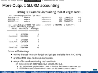 Introduction Part I Challenges HPC Initiatives EuroHPC Vega &,Deploying DAPHNE CI DIFFERENTIAL EVOLUTION HTS Conclusion
More Output: SLURM accounting
Listing 3: Example accounting tool at Vega: sacct.
[ ales . zamuda@vglogin0002 ˜]$ sacct
4531374. ext+ extern vega=users 202 COMPLETED 0:0
4531746. ext+ extern vega=users 102 COMPLETED 0:0
4532697. ext+ extern vega=users 202 COMPLETED 0:0
[ ales . zamuda@vglogin0002 ˜]$ sacct =j 4531374 =j 4531746 =j 4532697 
=o MaxRSS , MaxVMSize , AvePages
MaxRSS MaxVMSize AvePages
==============================
0 217052K 0
26403828K 1264384K 22
0 217052K 0
13325268K 1264380K 0
0 217052K 0
26404356K 1264384K 30
Future MODA testings:
• testing the web interface for job analysis (as available from HPC RIVR);
• proﬁling MPI inter-node communication;
• use proﬁlers and monitoring tools available
— in the context of heterogeneous setups, like e.g.
• TAU Performance System — http://www.cs.uoregon.edu/research/tau/home.php,
• LIKWID Performance Tools — https://hpc.fau.de/research/tools/likwid/.
Aleš Zamuda 7@aleszamuda Load balancing energy power plants w/ HPDA ML, 30 March 2023 26/ 71
 