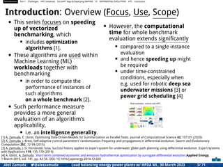 Introduction Part I Challenges HPC Initiatives EuroHPC Vega &,Deploying DAPHNE CI DIFFERENTIAL EVOLUTION HTS Conclusion
Introduction: Overview (Focus, Use, Scope)
• This series focuses on speeding
up of vectorized
benchmarking, which
• includes optimization
algorithms [1].
• These algorithms are used within
Machine Learning (ML)
workloads together with
benchmarking
• in order to compute the
performance of instances of
such algorithms
on a whole benchmark [2].
• Such performance measure
provides a more general
evaluation of an algorithm’s
applicability,
• i.e. an intelligence generality.
• However, the computational
time for whole benchmark
evaluation extends signiﬁcantly
• compared to a single instance
evaluation
• and hence speeding up might
be required
• under time-constrained
conditions, especially when
e.g. used for robotic deep sea
underwater missions [3] or
power grid scheduling [4]
Real examples: science and HPC
[1] A. Zamuda, E. Lloret, Optimizing Data-Driven Models for Summarization as Parallel Tasks. Journal of Computational Science 42, 101101 (2020).
[2] A. Zamuda, J. Brest, Self-adaptive control parameters’ randomization frequency and propagations in differential evolution. Swarm and Evolutionary
Computation 25C, 72-99 (2015).
[3] A. Zamuda, J. D. Hernández Sosa, Success history applied to expert system for underwater glider path planning using differential evolution. Expert Systems
with Applications 119, 155-170 (2019).
[4] A. Glotić, A. Zamuda. Short-term combined economic and emission hydrothermal optimization by surrogate differential evolution.Applied Energy,
1 March 2015, vol. 141, pp. 42-56. DOI: 10.1016/j.apenergy.2014.12.020
Aleš Zamuda 7@aleszamuda Load balancing energy power plants w/ HPDA ML, 30 March 2023 3/ 71
 