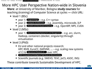 Introduction Part I Challenges HPC Initiatives EuroHPC Vega &,Deploying DAPHNE CI DIFFERENTIAL EVOLUTION HTS Conclusion
More HPC User Perspective Nation-wide in Slovenia
More: at University of Maribor, Bologna study courses for
teaching (training) of Computer Science at cycles — click URL:
• level 1 (BSc)
• year 1: Programming I – e.g. C++ syntax
• year 2: Computer Architectures – e.g. assembly, microcode, ILP
• year 3: Parallell and Distributed Computing – e.g. OpenMP, MPI, CUDA
• level 2 (MSc)
• year 1: Cloud Computing Deployment and Management – e.g. arc, slurm,
Hadoop, containers (docker, singularity) through
virtualization
• level 3 (PhD)
• EU and other national projects research:
HPC RIVR, EuroCC, DAPHNE, ... – e.g. scaling new systems
of CI & Operational Research of ... over HPC
• IEEE Computational Intelligence Task Force on Benchmarking
• Scientiﬁc Journals (e.g. SWEVO, TEVC, JoCS, ASOC, INS)
These contribute towards Sustainable Development of HPC.
Aleš Zamuda 7@aleszamuda Load balancing energy power plants w/ HPDA ML, 30 March 2023 31/ 71
 