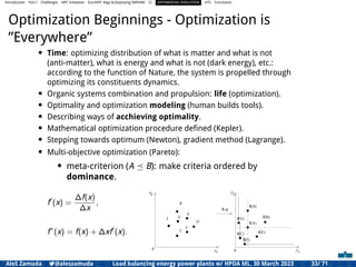 Introduction Part I Challenges HPC Initiatives EuroHPC Vega &,Deploying DAPHNE CI DIFFERENTIAL EVOLUTION HTS Conclusion
Optimization Beginnings - Optimization is
”Everywhere”
• Time: optimizing distribution of what is matter and what is not
(anti-matter), what is energy and what is not (dark energy), etc.:
according to the function of Nature, the system is propelled through
optimizing its constituents dynamics.
• Organic systems combination and propulsion: life (optimization).
• Optimality and optimization modeling (human builds tools).
• Describing ways of acchieving optimality.
• Mathematical optimization procedure deﬁned (Kepler).
• Stepping towards optimum (Newton), gradient method (Lagrange).
• Multi-objective optimization (Pareto):
• meta-criterion (A ⪯ B): make criteria ordered by
dominance.
f′
(x) =
∆f(x)
∆x
,
f∗
(x) = f(x) + ∆xf′
(x).
1
2 2
f
x
x 1
f
( )
A
B
C
D
f x
f(B)
(A)
f
f(D)
0
0
E
f(E)
F
G f
(C)
f
f(F)
(G)
Aleš Zamuda 7@aleszamuda Load balancing energy power plants w/ HPDA ML, 30 March 2023 33/ 71
 