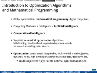 Introduction Part I Challenges HPC Initiatives EuroHPC Vega &,Deploying DAPHNE CI DIFFERENTIAL EVOLUTION HTS Conclusion
Introduction to Optimization Algorithms
and Mathematical Programming
• Global optimization, mathematical programming, digital computers.
• Computing Machines + Intelligence = Artiﬁcial Intelligence.
• Computational Intelligence.
• Simplistic numerical optimization algorithms:
hill climbing, Nelder-Mead, supervised random search,
simulated annealing, tabu search.
• Optimization: constrained, inseparable, multi-modal, multi-objective,
dynamic, noisy, high dimensional/large-scale/big-data, deceptive, etc.
• multi-objective: f(x)): Pareto optimal approximation set.
Aleš Zamuda 7@aleszamuda Load balancing energy power plants w/ HPDA ML, 30 March 2023 34/ 71
 