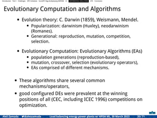 Introduction Part I Challenges HPC Initiatives EuroHPC Vega &,Deploying DAPHNE CI DIFFERENTIAL EVOLUTION HTS Conclusion
Evolutionary Computation and Algorithms
• Evolution theory: C. Darwin (1859), Weismann, Mendel.
• Popularization: darwinism (Huxley), neodarwinism
(Romanes).
• Generational: reproduction, mutation, competition,
selection.
• Evolutionary Computation: Evolutionary Algorithms (EAs)
• population generations (reproduction-based),
• mutation, crossover, selection (evolutionary operators),
• EAs comprised of different mechanisms.
• These algorithms share several common
mechanisms/operators,
• good conﬁgured DEs were prevalent at the winning
positions of all (CEC, including ICEC 1996) competitions on
optimization.
Aleš Zamuda 7@aleszamuda Load balancing energy power plants w/ HPDA ML, 30 March 2023 35/ 71
 