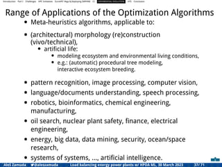 Introduction Part I Challenges HPC Initiatives EuroHPC Vega &,Deploying DAPHNE CI DIFFERENTIAL EVOLUTION HTS Conclusion
Range of Applications of the Optimization Algorithms
• Meta-heuristics algorithms, applicable to:
• (architectural) morphology (re)construction
(vivo/technical),
• artiﬁcial life:
• modeling ecosystem and environmental living conditions,
• e.g.: (automatic) procedural tree modeling,
interactive ecosystem breeding.
• pattern recognition, image processing, computer vision,
• language/documents understanding, speech processing,
• robotics, bioinformatics, chemical engineering,
manufacturing,
• oil search, nuclear plant safety, ﬁnance, electrical
engineering,
• energy, big data, data mining, security, ocean/space
research,
• systems of systems, ..., artiﬁcial intelligence.
Aleš Zamuda 7@aleszamuda Load balancing energy power plants w/ HPDA ML, 30 March 2023 37/ 71
 