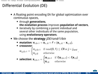 Introduction Part I Challenges HPC Initiatives EuroHPC Vega &,Deploying DAPHNE CI DIFFERENTIAL EVOLUTION HTS Conclusion
Differential Evolution (DE)
• A ﬂoating point encoding EA for global optimization over
continuous spaces,
• through generations,
the evolution process improves population of vectors,
• iteratively by combining a parent individual and
several other individuals of the same population,
using evolutionary operators.
• We choose the strategy jDE/rand/1/bin
• mutation: vi,G+1 = xr1,G + F × (xr2,G − xr3,G),
• crossover:
ui,j,G+1 =
(
vi,j,G+1 if rand(0, 1) ≤ CR or j = jrand
xi,j,G otherwise
,
• selection: xi,G+1 =
(
ui,G+1 if f(ui,G+1) < f(xi,G)
xi,G otherwise
,
Aleš Zamuda 7@aleszamuda Load balancing energy power plants w/ HPDA ML, 30 March 2023 38/ 71
 