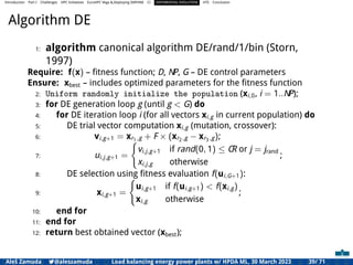 Introduction Part I Challenges HPC Initiatives EuroHPC Vega &,Deploying DAPHNE CI DIFFERENTIAL EVOLUTION HTS Conclusion
Algorithm DE
1: algorithm canonical algorithm DE/rand/1/bin (Storn,
1997)
Require: f(x) – ﬁtness function; D, NP, G – DE control parameters
Ensure: xbest – includes optimized parameters for the ﬁtness function
2: Uniform randomly initialize the population (xi,0, i = 1..NP);
3: for DE generation loop g (until g < G) do
4: for DE iteration loop i (for all vectors xi,g in current population) do
5: DE trial vector computation xi,g (mutation, crossover):
6: vi,g+1 = xr1,g + F × (xr2,g − xr3,g);
7: ui,j,g+1 =
(
vi,j,g+1 if rand(0, 1) ≤ CR or j = jrand
xi,j,g otherwise
;
8: DE selection using ﬁtness evaluation f(ui,G+1):
9: xi,g+1 =
(
ui,g+1 if f(ui,g+1) < f(xi,g)
xi,g otherwise
;
10: end for
11: end for
12: return best obtained vector (xbest);
Aleš Zamuda 7@aleszamuda Load balancing energy power plants w/ HPDA ML, 30 March 2023 39/ 71
 