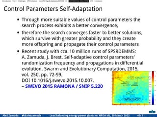 Introduction Part I Challenges HPC Initiatives EuroHPC Vega &,Deploying DAPHNE CI DIFFERENTIAL EVOLUTION HTS Conclusion
Control Parameters Self-Adaptation
• Through more suitable values of control parameters the
search process exhibits a better convergence,
• therefore the search converges faster to better solutions,
which survive with greater probability and they create
more offspring and propagate their control parameters
• Recent study with cca. 10 million runs of SPSRDEMMS:
A. Zamuda, J. Brest. Self-adaptive control parameters’
randomization frequency and propagations in differential
evolution. Swarm and Evolutionary Computation, 2015,
vol. 25C, pp. 72-99.
DOI 10.1016/j.swevo.2015.10.007.
– SWEVO 2015 RAMONA / SNIP 5.220
Aleš Zamuda 7@aleszamuda Load balancing energy power plants w/ HPDA ML, 30 March 2023 40/ 71
 