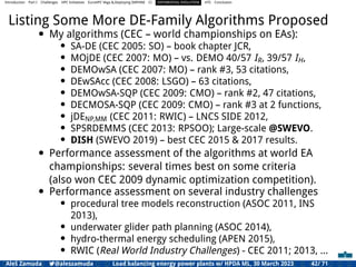 Introduction Part I Challenges HPC Initiatives EuroHPC Vega &,Deploying DAPHNE CI DIFFERENTIAL EVOLUTION HTS Conclusion
Listing Some More DE-Family Algorithms Proposed
• My algorithms (CEC – world championships on EAs):
• SA-DE (CEC 2005: SO) – book chapter JCR,
• MOjDE (CEC 2007: MO) – vs. DEMO 40/57 IR, 39/57 IH,
• DEMOwSA (CEC 2007: MO) – rank #3, 53 citations,
• DEwSAcc (CEC 2008: LSGO) – 63 citations,
• DEMOwSA-SQP (CEC 2009: CMO) – rank #2, 47 citations,
• DECMOSA-SQP (CEC 2009: CMO) – rank #3 at 2 functions,
• jDENP,MM (CEC 2011: RWIC) – LNCS SIDE 2012,
• SPSRDEMMS (CEC 2013: RPSOO); Large-scale @SWEVO.
• DISH (SWEVO 2019) – best CEC 2015 & 2017 results.
• Performance assessment of the algorithms at world EA
championships: several times best on some criteria
(also won CEC 2009 dynamic optimization competition).
• Performance assessment on several industry challenges
• procedural tree models reconstruction (ASOC 2011, INS
2013),
• underwater glider path planning (ASOC 2014),
• hydro-thermal energy scheduling (APEN 2015),
• RWIC (Real World Industry Challenges) - CEC 2011; 2013, ...
Aleš Zamuda 7@aleszamuda Load balancing energy power plants w/ HPDA ML, 30 March 2023 42/ 71
 