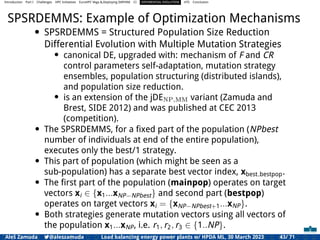 Introduction Part I Challenges HPC Initiatives EuroHPC Vega &,Deploying DAPHNE CI DIFFERENTIAL EVOLUTION HTS Conclusion
SPSRDEMMS: Example of Optimization Mechanisms
• SPSRDEMMS = Structured Population Size Reduction
Differential Evolution with Multiple Mutation Strategies
• canonical DE, upgraded with: mechanism of F and CR
control parameters self-adaptation, mutation strategy
ensembles, population structuring (distributed islands),
and population size reduction.
• is an extension of the jDENP,MM variant (Zamuda and
Brest, SIDE 2012) and was published at CEC 2013
(competition).
• The SPSRDEMMS, for a ﬁxed part of the population (NPbest
number of individuals at end of the entire population),
executes only the best/1 strategy.
• This part of population (which might be seen as a
sub-population) has a separate best vector index, xbest bestpop.
• The ﬁrst part of the population (mainpop) operates on target
vectors xi ∈ {x1...xNP−NPbest} and second part (bestpop)
operates on target vectors xi = {xNP−NPbest+1...xNP}.
• Both strategies generate mutation vectors using all vectors of
the population x1...xNP, i.e. r1, r2, r3 ∈ {1..NP}.
Aleš Zamuda 7@aleszamuda Load balancing energy power plants w/ HPDA ML, 30 March 2023 43/ 71
 