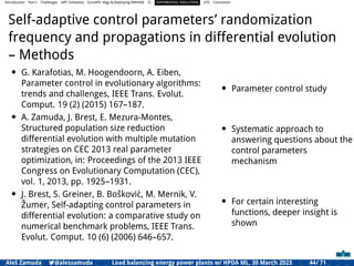 Introduction Part I Challenges HPC Initiatives EuroHPC Vega &,Deploying DAPHNE CI DIFFERENTIAL EVOLUTION HTS Conclusion
Self-adaptive control parameters’ randomization
frequency and propagations in differential evolution
– Methods
• G. Karafotias, M. Hoogendoorn, A. Eiben,
Parameter control in evolutionary algorithms:
trends and challenges, IEEE Trans. Evolut.
Comput. 19 (2) (2015) 167–187.
• A. Zamuda, J. Brest, E. Mezura-Montes,
Structured population size reduction
differential evolution with multiple mutation
strategies on CEC 2013 real parameter
optimization, in: Proceedings of the 2013 IEEE
Congress on Evolutionary Computation (CEC),
vol. 1, 2013, pp. 1925–1931.
• J. Brest, S. Greiner, B. Bošković, M. Mernik, V.
Žumer, Self-adapting control parameters in
differential evolution: a comparative study on
numerical benchmark problems, IEEE Trans.
Evolut. Comput. 10 (6) (2006) 646–657.
• Parameter control study
• Systematic approach to
answering questions about the
control parameters
mechanism
• For certain interesting
functions, deeper insight is
shown
Aleš Zamuda 7@aleszamuda Load balancing energy power plants w/ HPDA ML, 30 March 2023 44/ 71
 