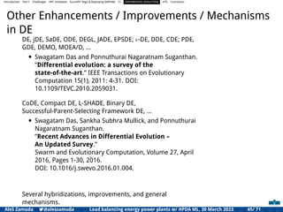 Introduction Part I Challenges HPC Initiatives EuroHPC Vega &,Deploying DAPHNE CI DIFFERENTIAL EVOLUTION HTS Conclusion
Other Enhancements / Improvements / Mechanisms
in DE
DE, jDE, SaDE, ODE, DEGL, JADE, EPSDE; ϵ-DE, DDE, CDE; PDE,
GDE, DEMO, MOEA/D, ...
• Swagatam Das and Ponnuthurai Nagaratnam Suganthan.
”Differential evolution: a survey of the
state-of-the-art.” IEEE Transactions on Evolutionary
Computation 15(1), 2011: 4-31. DOI:
10.1109/TEVC.2010.2059031.
CoDE, Compact DE, L-SHADE, Binary DE,
Successful-Parent-Selecting Framework DE, ...
• Swagatam Das, Sankha Subhra Mullick, and Ponnuthurai
Nagaratnam Suganthan.
”Recent Advances in Differential Evolution –
An Updated Survey.”
Swarm and Evolutionary Computation, Volume 27, April
2016, Pages 1-30, 2016.
DOI: 10.1016/j.swevo.2016.01.004.
Several hybridizations, improvements, and general
mechanisms.
Aleš Zamuda 7@aleszamuda Load balancing energy power plants w/ HPDA ML, 30 March 2023 45/ 71
 
