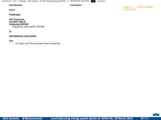 Introduction Part I Challenges HPC Initiatives EuroHPC Vega &,Deploying DAPHNE CI DIFFERENTIAL EVOLUTION HTS Conclusion
Introduction
Part I
Challenges
HPC Initiatives
EuroHPC Vega &
Deploying DAPHNE
Singularity, Intel oneAPI, DAPHNE
CI
DIFFERENTIAL EVOLUTION
HTS
CI: Hydro and Thermal Power Plant Scheduling
Conclusion
Subpart 1: HYDRO-THERMAL
SCHEDULING
Aleš Zamuda 7@aleszamuda Load balancing energy power plants w/ HPDA ML, 30 March 2023 47/ 71
 