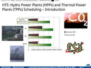 Introduction Part I Challenges HPC Initiatives EuroHPC Vega &,Deploying DAPHNE CI DIFFERENTIAL EVOLUTION HTS Conclusion
HTS: Hydro Power Plants (HPPs) and Thermal Power
Plants (TPPs) Scheduling – Introduction
Aleš Zamuda 7@aleszamuda Load balancing energy power plants w/ HPDA ML, 30 March 2023 48/ 71
 
