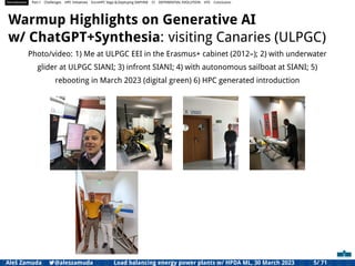 Introduction Part I Challenges HPC Initiatives EuroHPC Vega &,Deploying DAPHNE CI DIFFERENTIAL EVOLUTION HTS Conclusion
Warmup Highlights on Generative AI
w/ ChatGPT+Synthesia: visiting Canaries (ULPGC)
Photo/video: 1) Me at ULPGC EEI in the Erasmus+ cabinet (2012–); 2) with underwater
glider at ULPGC SIANI; 3) infront SIANI; 4) with autonomous sailboat at SIANI; 5)
rebooting in March 2023 (digital green) 6) HPC generated introduction
Aleš Zamuda 7@aleszamuda Load balancing energy power plants w/ HPDA ML, 30 March 2023 5/ 71
 