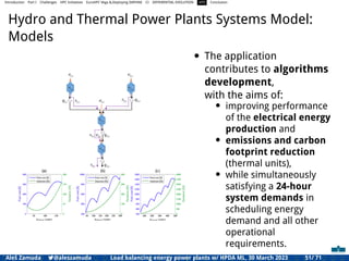 Introduction Part I Challenges HPC Initiatives EuroHPC Vega &,Deploying DAPHNE CI DIFFERENTIAL EVOLUTION HTS Conclusion
Hydro and Thermal Power Plants Systems Model:
Models
• The application
contributes to algorithms
development,
with the aims of:
• improving performance
of the electrical energy
production and
• emissions and carbon
footprint reduction
(thermal units),
• while simultaneously
satisfying a 24-hour
system demands in
scheduling energy
demand and all other
operational
requirements.
Aleš Zamuda 7@aleszamuda Load balancing energy power plants w/ HPDA ML, 30 March 2023 51/ 71
 