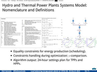 Introduction Part I Challenges HPC Initiatives EuroHPC Vega &,Deploying DAPHNE CI DIFFERENTIAL EVOLUTION HTS Conclusion
Hydro and Thermal Power Plants Systems Model:
Nomenclature and Deﬁnitions
• Equality constraints for energy production (scheduling).
• Constraints handling during optimization: ϵ-comparison.
• Algorithm output: 24-hour settings plan for TPPs and
HPPs.
Aleš Zamuda 7@aleszamuda Load balancing energy power plants w/ HPDA ML, 30 March 2023 52/ 71
 