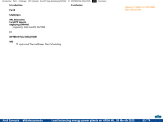 Introduction Part I Challenges HPC Initiatives EuroHPC Vega &,Deploying DAPHNE CI DIFFERENTIAL EVOLUTION HTS Conclusion
Introduction
Part I
Challenges
HPC Initiatives
EuroHPC Vega &
Deploying DAPHNE
Singularity, Intel oneAPI, DAPHNE
CI
DIFFERENTIAL EVOLUTION
HTS
CI: Hydro and Thermal Power Plant Scheduling
Conclusion
Subpart 2: PARALLEL DIFFEREN-
TIAL EVOLUTION
Aleš Zamuda 7@aleszamuda Load balancing energy power plants w/ HPDA ML, 30 March 2023 53/ 71
 