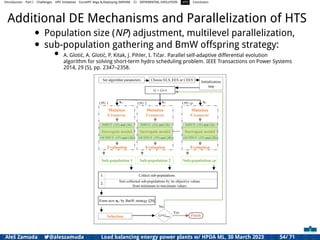 Introduction Part I Challenges HPC Initiatives EuroHPC Vega &,Deploying DAPHNE CI DIFFERENTIAL EVOLUTION HTS Conclusion
Additional DE Mechanisms and Parallelization of HTS
• Population size (NP) adjustment, multilevel parallelization,
• sub-population gathering and BmW offspring strategy:
• A. Glotić, A. Glotić, P. Kitak, J. Pihler, I. Tičar. Parallel self-adaptive differential evolution
algorithm for solving short-term hydro scheduling problem. IEEE Transactions on Power Systems
2014, 29 (5), pp. 2347–2358.
Aleš Zamuda 7@aleszamuda Load balancing energy power plants w/ HPDA ML, 30 March 2023 54/ 71
 