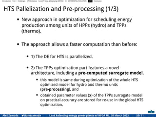 Introduction Part I Challenges HPC Initiatives EuroHPC Vega &,Deploying DAPHNE CI DIFFERENTIAL EVOLUTION HTS Conclusion
HTS Pallelization and Pre-processing (1/3)
• New approach in optimization for scheduling energy
production among units of HPPs (hydro) and TPPs
(thermo).
• The approach allows a faster computation than before:
• 1) The DE for HTS is parallelized.
• 2) The TPPs optimization part features a novel
architecture, including a pre-computed surrogate model,
• this model is same during optimization of the whole HTS
optimized model for hydro and thermo units
(pre-processing), and
• obtained parameter values (x) of the TPPs surrogate model
on practical accuracy are stored for re-use in the global HTS
optimization.
Aleš Zamuda 7@aleszamuda Load balancing energy power plants w/ HPDA ML, 30 March 2023 55/ 71
 