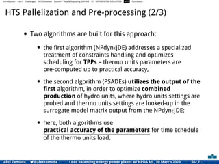 Introduction Part I Challenges HPC Initiatives EuroHPC Vega &,Deploying DAPHNE CI DIFFERENTIAL EVOLUTION HTS Conclusion
HTS Pallelization and Pre-processing (2/3)
• Two algorithms are built for this approach:
• the ﬁrst algorithm (NPdynϵjDE) addresses a specialized
treatment of constraints handling and optimizes
scheduling for TPPs – thermo units parameters are
pre-computed up to practical accuracy,
• the second algorithm (PSADEs) utilizes the output of the
ﬁrst algorithm, in order to optimize combined
production of hydro units, where hydro units settings are
probed and thermo units settings are looked-up in the
surrogate model matrix output from the NPdynϵjDE;
• here, both algorithms use
practical accuracy of the parameters for time schedule
of the thermo units load.
Aleš Zamuda 7@aleszamuda Load balancing energy power plants w/ HPDA ML, 30 March 2023 56/ 71
 