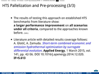 Introduction Part I Challenges HPC Initiatives EuroHPC Vega &,Deploying DAPHNE CI DIFFERENTIAL EVOLUTION HTS Conclusion
HTS Pallelization and Pre-processing (3/3)
• The results of testing this approach on established HTS
benchmarks from literature show:
a larger performance improvement on all scenarios
under all criteria, compared to the approaches known
before. (Still.)
• Literature article with detailed results coverage follows:
A. Glotić, A. Zamuda. Short-term combined economic and
emission hydrothermal optimization by surrogate
differential evolution. Applied Energy, 1 March 2015, vol.
141, pp. 42-56. DOI 10.1016/j.apenergy.2014.12.020.
IF=5.613
Aleš Zamuda 7@aleszamuda Load balancing energy power plants w/ HPDA ML, 30 March 2023 57/ 71
 