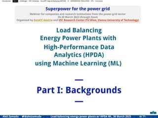 Introduction Part I Challenges HPC Initiatives EuroHPC Vega &,Deploying DAPHNE CI DIFFERENTIAL EVOLUTION HTS Conclusion
Superpower for the power grid
Webinar for companies and research institutions from the power-grid sector
29-30 March 2023 through Zoom
Organised by EuroCC Austria and VSC Research Center (TU Wien, Vienna University of Technology)
Load Balancing
Energy Power Plants with
High-Performance Data
Analytics (HPDA)
using Machine Learning (ML)
—
Part I: Backgrounds
—
Aleš Zamuda 7@aleszamuda Load balancing energy power plants w/ HPDA ML, 30 March 2023 6/ 71
 