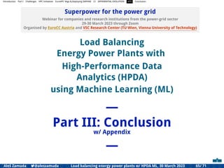 Introduction Part I Challenges HPC Initiatives EuroHPC Vega &,Deploying DAPHNE CI DIFFERENTIAL EVOLUTION HTS Conclusion
Superpower for the power grid
Webinar for companies and research institutions from the power-grid sector
29-30 March 2023 through Zoom
Organised by EuroCC Austria and VSC Research Center (TU Wien, Vienna University of Technology)
Load Balancing
Energy Power Plants with
High-Performance Data
Analytics (HPDA)
using Machine Learning (ML)
—
Part III: Conclusion
w/ Appendix
—
Aleš Zamuda 7@aleszamuda Load balancing energy power plants w/ HPDA ML, 30 March 2023 65/ 71
 