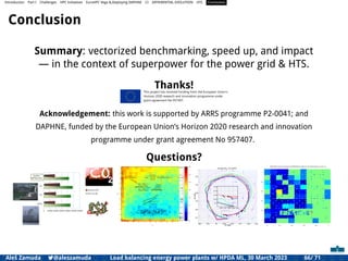 Introduction Part I Challenges HPC Initiatives EuroHPC Vega &,Deploying DAPHNE CI DIFFERENTIAL EVOLUTION HTS Conclusion
Conclusion
Summary: vectorized benchmarking, speed up, and impact
— in the context of superpower for the power grid & HTS.
Thanks!
Acknowledgement: this work is supported by ARRS programme P2-0041; and
DAPHNE, funded by the European Union’s Horizon 2020 research and innovation
programme under grant agreement No 957407.
Questions?
Aleš Zamuda 7@aleszamuda Load balancing energy power plants w/ HPDA ML, 30 March 2023 66/ 71
 