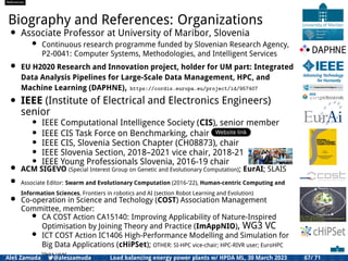 References
Biography and References: Organizations
• Associate Professor at University of Maribor, Slovenia
• Continuous research programme funded by Slovenian Research Agency,
P2-0041: Computer Systems, Methodologies, and Intelligent Services
• EU H2020 Research and Innovation project, holder for UM part: Integrated
Data Analysis Pipelines for Large-Scale Data Management, HPC, and
Machine Learning (DAPHNE), https://cordis.europa.eu/project/id/957407
• IEEE (Institute of Electrical and Electronics Engineers)
senior
• IEEE Computational Intelligence Society (CIS), senior member
• IEEE CIS Task Force on Benchmarking, chair Website link
• IEEE CIS, Slovenia Section Chapter (CH08873), chair
• IEEE Slovenia Section, 2018–2021 vice chair, 2018-21
• IEEE Young Professionals Slovenia, 2016-19 chair
• ACM SIGEVO (Special Interest Group on Genetic and Evolutionary Computation); EurAI; SLAIS
• Associate Editor: Swarm and Evolutionary Computation (2016-’22), Human-centric Computing and
Information Sciences, Frontiers in robotics and AI (section Robot Learning and Evolution)
• Co-operation in Science and Techology (COST) Association Management
Committee, member:
• CA COST Action CA15140: Improving Applicability of Nature-Inspired
Optimisation by Joining Theory and Practice (ImAppNIO), WG3 VC
• ICT COST Action IC1406 High-Performance Modelling and Simulation for
Big Data Applications (cHiPSet); OTHER: SI-HPC vice-chair; HPC-RIVR user; EuroHPC
Vega user
Aleš Zamuda 7@aleszamuda Load balancing energy power plants w/ HPDA ML, 30 March 2023 67/ 71
 