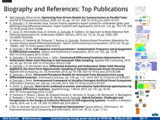 References
Biography and References: Top Publications
• Aleš Zamuda, Elena Lloret. Optimizing Data-Driven Models for Summarization as Parallel Tasks.
Journal of Computational Science, 2020, vol. 42, pp. 101101. DOI 10.1016/j.jocs.2020.101101.
• A. Zamuda, J. D. Hernández Sosa. Success history applied to expert system for underwater glider path
planning using differential evolution. Expert Systems with Applications, 2019, vol. 119, pp. 155-170. DOI
10.1016/j.eswa.2018.10.048
• C. Lucas, D. Hernández-Sosa, D. Greiner, A. Zamuda, R. Caldeira. An Approach to Multi-Objective Path
Planning Optimization for Underwater Gliders. Sensors, 2019, vol. 19, no. 24, pp. 5506. DOI
10.3390/s19245506.
• A. Viktorin, R. Senkerik, M. Pluhacek, T. Kadavy, A. Zamuda. Distance Based Parameter Adaptation for
Success-History based Differential Evolution. Swarm and Evolutionary Computation, 2019, vol. 50, pp.
100462. DOI 10.1016/j.swevo.2018.10.013.
• A. Zamuda, J. Brest. Self-adaptive control parameters’ randomization frequency and propagations
in differential evolution. Swarm and Evolutionary Computation, 2015, vol. 25C, pp. 72-99.
DOI 10.1016/j.swevo.2015.10.007.
• A. Zamuda, J. D. Hernández Sosa, L. Adler. Constrained Differential Evolution Optimization for
Underwater Glider Path Planning in Sub-mesoscale Eddy Sampling. Applied Soft Computing, 2016,
vol. 42, pp. 93-118. DOI 10.1016/j.asoc.2016.01.038.
• A. Zamuda, J. D. Hernández Sosa. Differential Evolution and Underwater Glider Path Planning
Applied to the Short-Term Opportunistic Sampling of Dynamic Mesoscale Ocean Structures.
Applied Soft Computing, vol. 24, November 2014, pp. 95-108. DOI 10.1016/j.asoc.2014.06.048.
• A. Zamuda, J. Brest. Vectorized Procedural Models for Animated Trees Reconstruction using
Differential Evolution. Information Sciences, vol. 278, pp. 1-21, 2014. DOI 10.1016/j.ins.2014.04.037.
• A. Zamuda, J. Brest. Environmental Framework to Visualize Emergent Artiﬁcial Forest Ecosystems.
Information Sciences, vol. 220, pp. 522-540, 2013. DOI 10.1016/j.ins.2012.07.031.
• A. Glotić, A. Zamuda. Short-term combined economic and emission hydrothermal optimization by
surrogate differential evolution. Applied Energy, 1 March 2015, vol. 141, pp. 42-56.
DOI 10.1016/j.apenergy.2014.12.020.
• H. Hamann, Y. Khaluf, J. Botev, M. Divband Soorati, E. Ferrante, O. Kosak, J.-M. Montanier, S. Mostaghim,
R. Redpath, J. Timmis, F. Veenstra, M. Wahby and A. Zamuda. Hybrid Societies: Challenges and
Perspectives in the Design of Collective Behavior in Self-organizing Systems. Frontiers in Robotics
and AI, 2016, vol. 3, no. 14. DOI 10.3389/frobt.2016.00014.
• J. Šilc, A. Zamuda. Special Issue on ”Bioinspired Optimization” (guest editors). Informatica - An
International Journal of Computing and Informatics, 2015, vol. 39, no. 2, pp. 1-122.
Aleš Zamuda 7@aleszamuda Load balancing energy power plants w/ HPDA ML, 30 March 2023 68/ 71
 