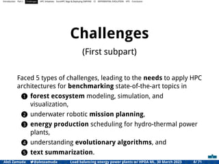Introduction Part I Challenges HPC Initiatives EuroHPC Vega &,Deploying DAPHNE CI DIFFERENTIAL EVOLUTION HTS Conclusion
Challenges
(First subpart)
Faced 5 types of challenges, leading to the needs to apply HPC
architectures for benchmarking state-of-the-art topics in
1 forest ecosystem modeling, simulation, and
visualization,
2 underwater robotic mission planning,
3 energy production scheduling for hydro-thermal power
plants,
4 understanding evolutionary algorithms, and
5 text summarization.
Aleš Zamuda 7@aleszamuda Load balancing energy power plants w/ HPDA ML, 30 March 2023 8/ 71
 