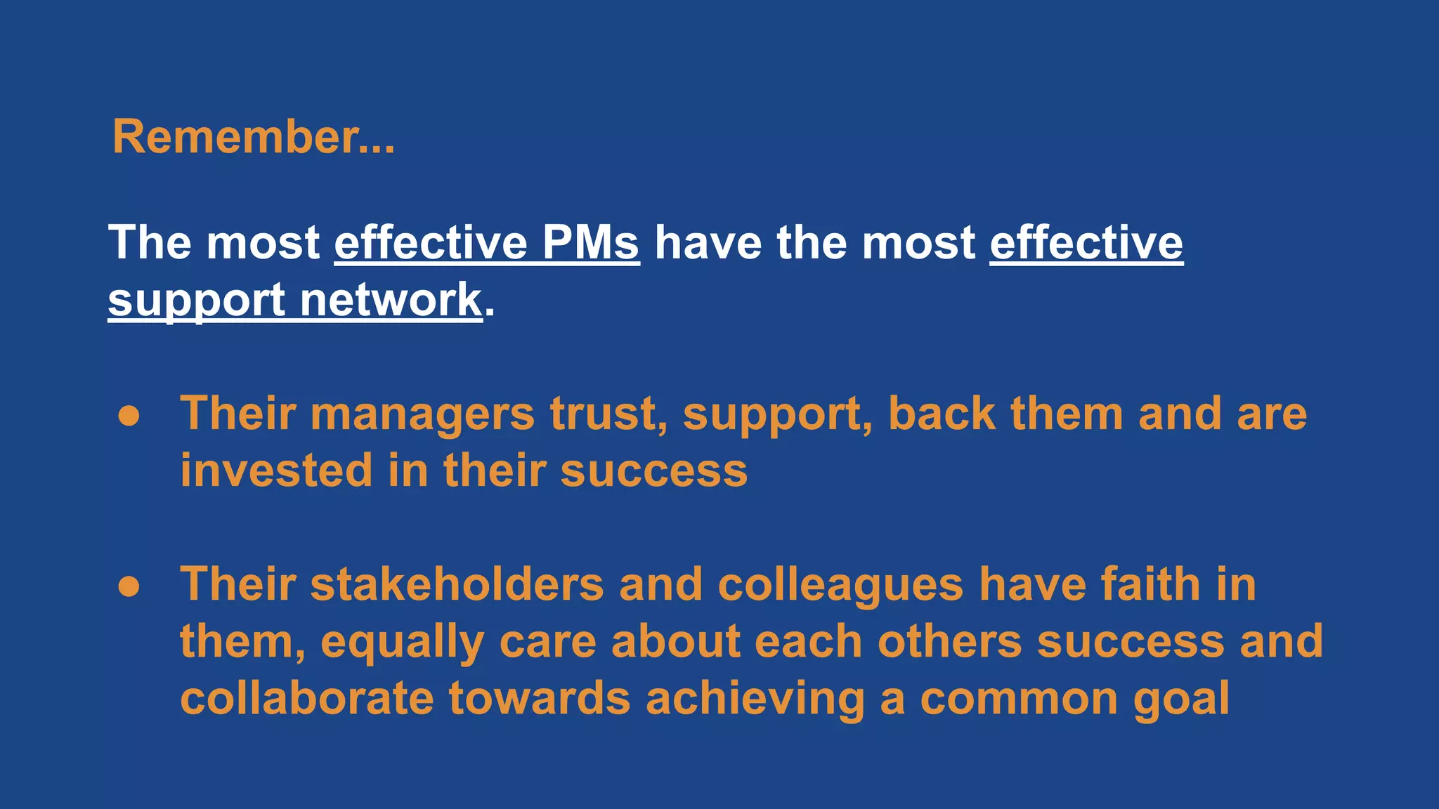 The most effective PMs have the most effective
support network.
● Their managers trust, support, back them and are
invested in their success
● Their stakeholders and colleagues have faith in
them, equally care about each others success and
collaborate towards achieving a common goal
Remember...
 
