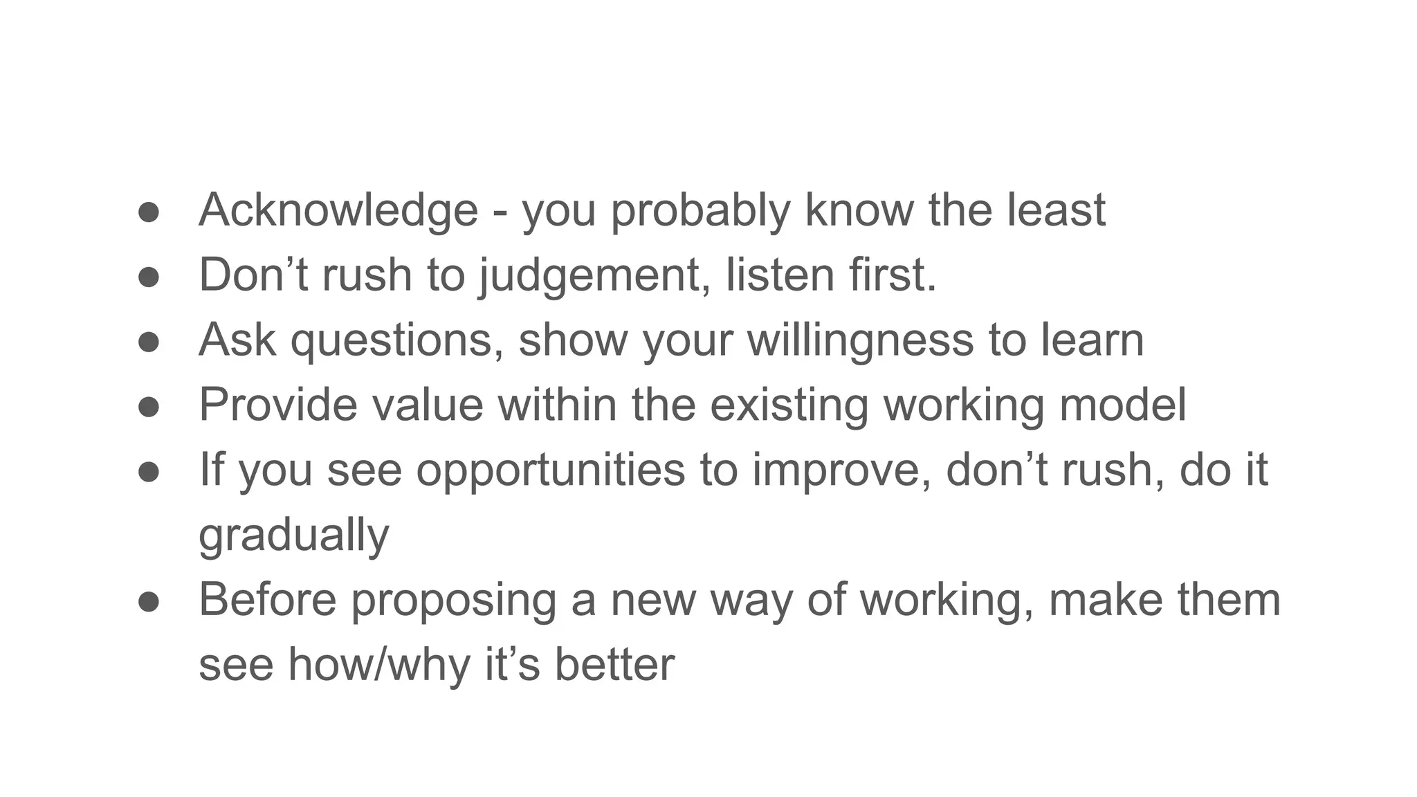 ● Acknowledge - you probably know the least
● Don’t rush to judgement, listen first.
● Ask questions, show your willingness to learn
● Provide value within the existing working model
● If you see opportunities to improve, don’t rush, do it
gradually
● Before proposing a new way of working, make them
see how/why it’s better
 